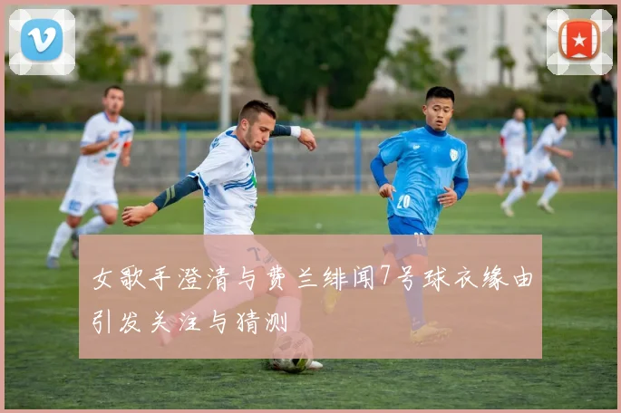 女歌手澄清与费兰绯闻7号球衣缘由引发关注与猜测