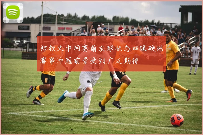 郑钦文中网赛前发球状态回暖硬地赛事冲冠前景受到广泛期待