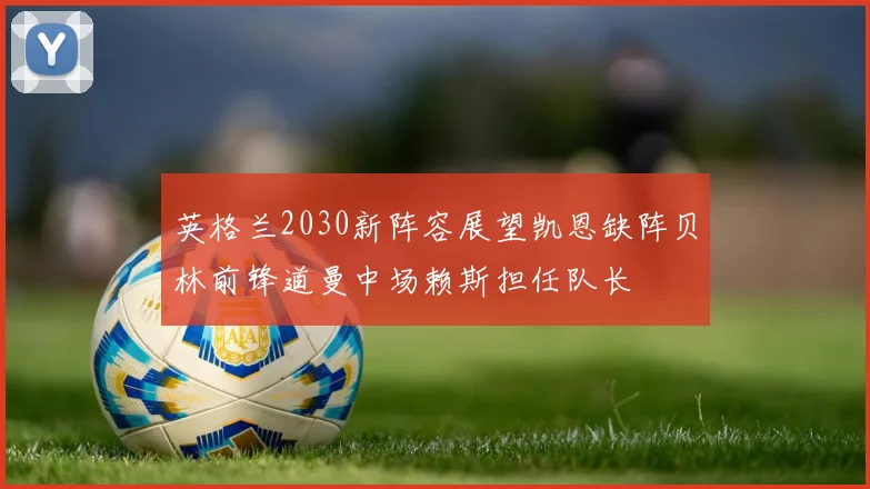 英格兰2030新阵容展望凯恩缺阵贝林前锋道曼中场赖斯担任队长