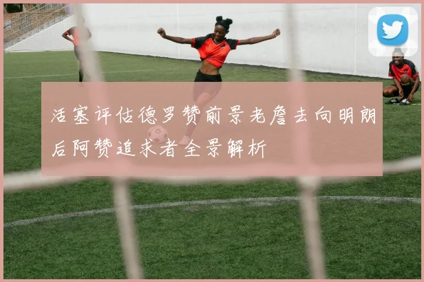 活塞评估德罗赞前景老詹去向明朗后阿赞追求者全景解析