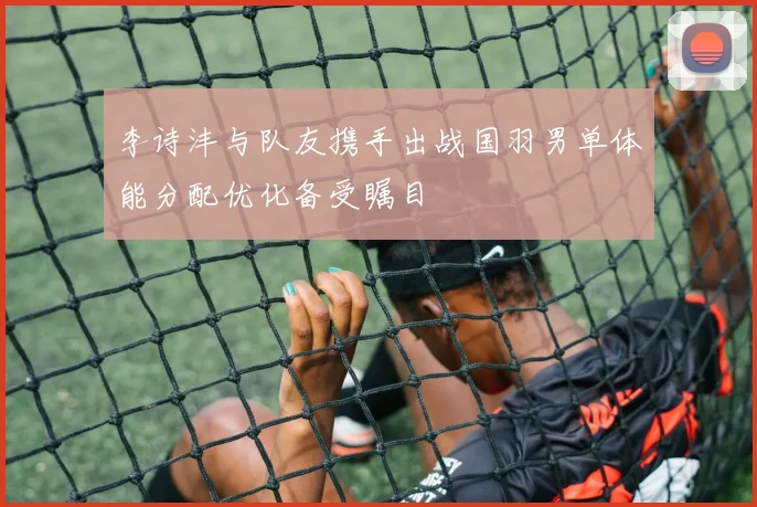 李诗沣与队友携手出战国羽男单体能分配优化备受瞩目