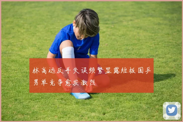 林高远反手失误频繁显露短板国乒男单竞争愈发激烈