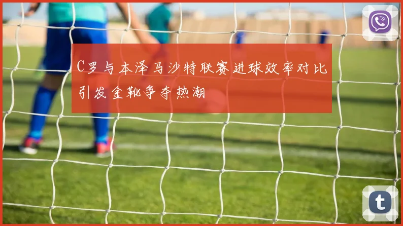 C罗与本泽马沙特联赛进球效率对比引发金靴争夺热潮
