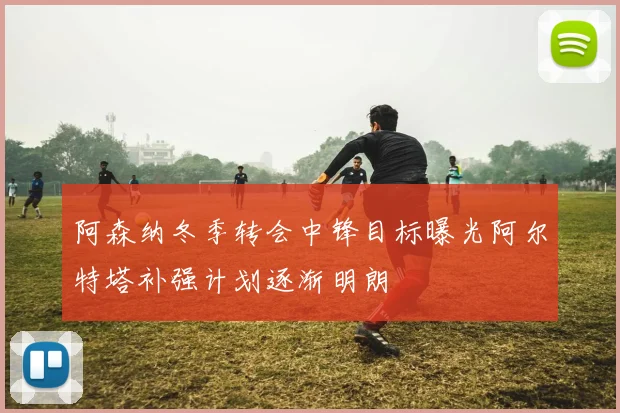 阿森纳冬季转会中锋目标曝光阿尔特塔补强计划逐渐明朗